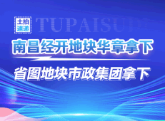 ​土拍速递！南昌经开地块华章拿下，省图地块市政集团拿下！